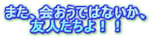 また、会おうではないか、
友人たちよ!!